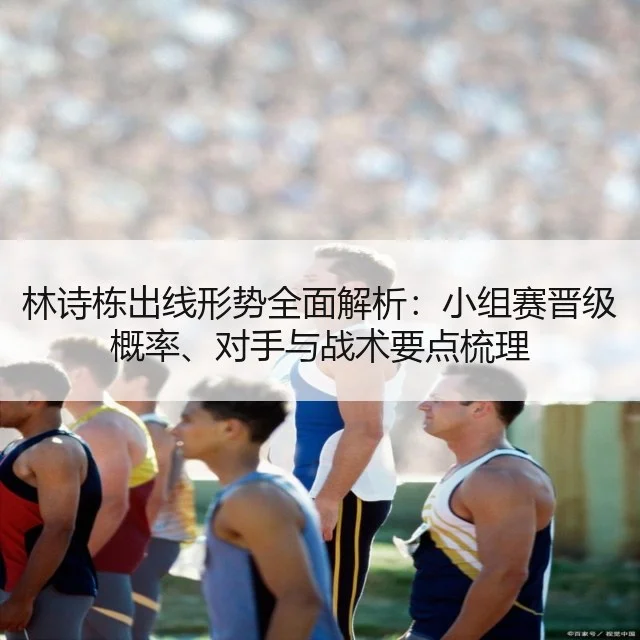 林诗栋出线形势全面解析：小组赛晋级概率、对手与战术要点梳理